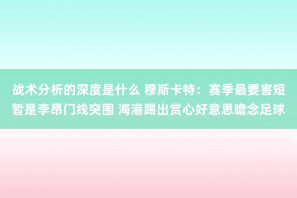 战术分析的深度是什么 穆斯卡特：赛季最要害短暂是李昂门线突围 海港踢出赏心好意思瞻念足球