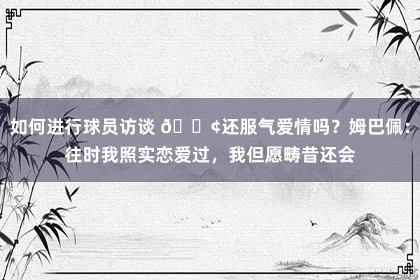 如何进行球员访谈 🐢还服气爱情吗？姆巴佩：往时我照实恋爱过，我但愿畴昔还会