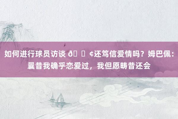 如何进行球员访谈 🐢还笃信爱情吗？姆巴佩：曩昔我确乎恋爱过，我但愿畴昔还会