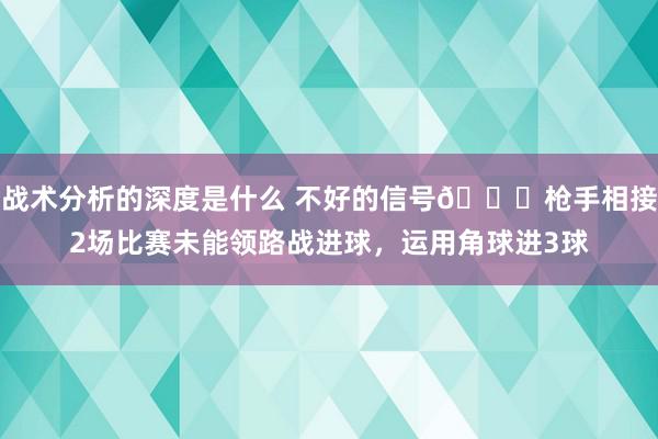 战术分析的深度是什么 不好的信号😕枪手相接2场比赛未能领路战进球，运用角球进3球