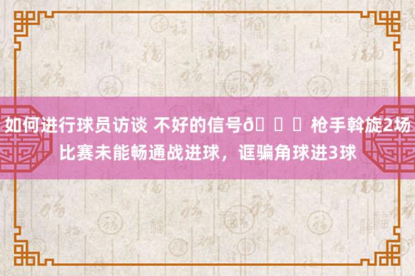 如何进行球员访谈 不好的信号😕枪手斡旋2场比赛未能畅通战进球，诓骗角球进3球