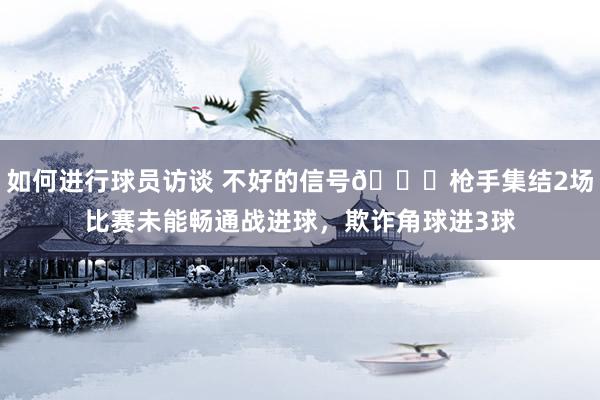 如何进行球员访谈 不好的信号😕枪手集结2场比赛未能畅通战进球，欺诈角球进3球