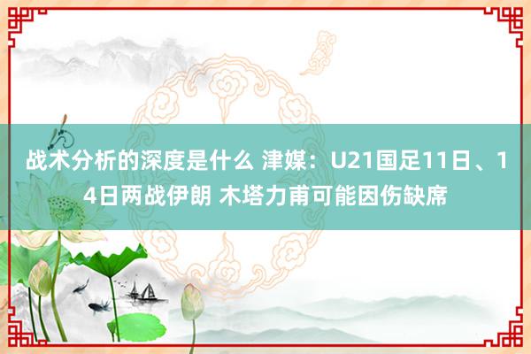 战术分析的深度是什么 津媒：U21国足11日、14日两战伊朗 木塔力甫可能因伤缺席