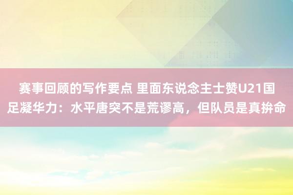 赛事回顾的写作要点 里面东说念主士赞U21国足凝华力：水平唐突不是荒谬高，但队员是真拚命