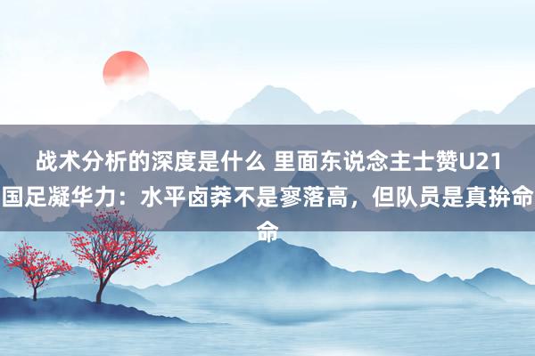 战术分析的深度是什么 里面东说念主士赞U21国足凝华力：水平卤莽不是寥落高，但队员是真拚命