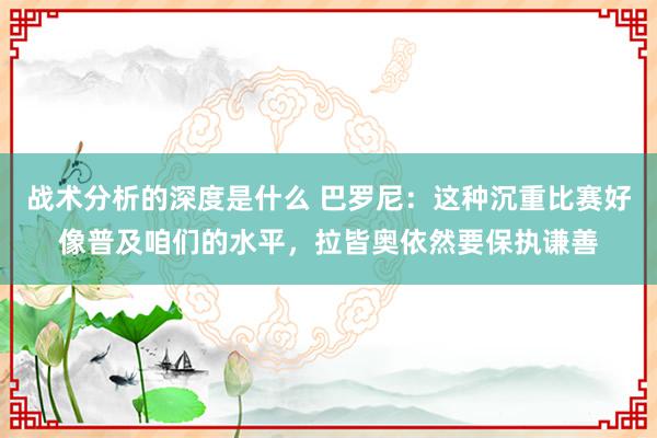 战术分析的深度是什么 巴罗尼：这种沉重比赛好像普及咱们的水平，拉皆奥依然要保执谦善