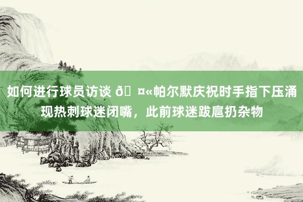 如何进行球员访谈 🤫帕尔默庆祝时手指下压涌现热刺球迷闭嘴，此前球迷跋扈扔杂物