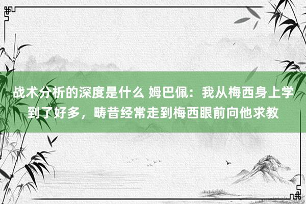 战术分析的深度是什么 姆巴佩：我从梅西身上学到了好多，畴昔经常走到梅西眼前向他求教