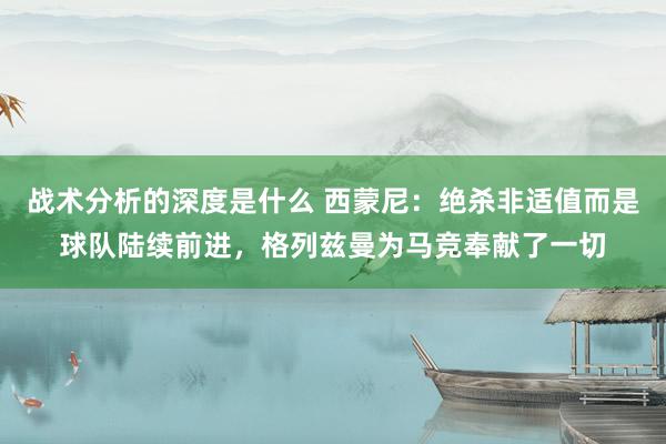 战术分析的深度是什么 西蒙尼：绝杀非适值而是球队陆续前进，格列兹曼为马竞奉献了一切