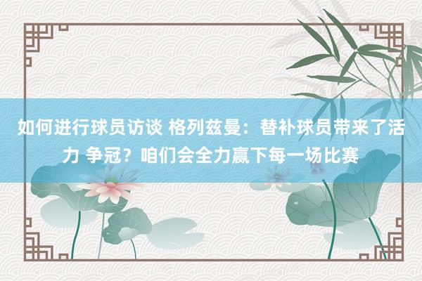 如何进行球员访谈 格列兹曼：替补球员带来了活力 争冠？咱们会全力赢下每一场比赛