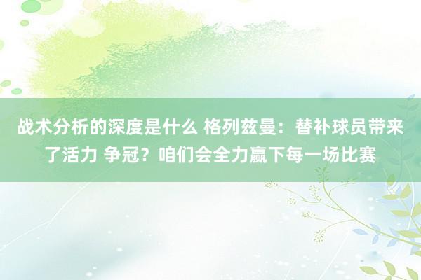 战术分析的深度是什么 格列兹曼：替补球员带来了活力 争冠？咱们会全力赢下每一场比赛