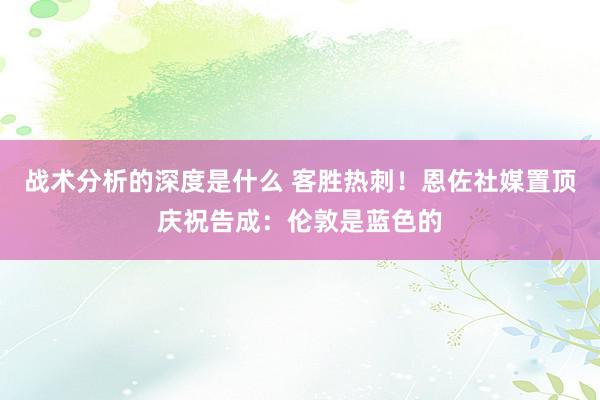 战术分析的深度是什么 客胜热刺！恩佐社媒置顶庆祝告成：伦敦是蓝色的