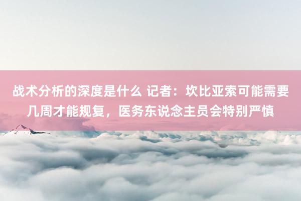 战术分析的深度是什么 记者：坎比亚索可能需要几周才能规复，医务东说念主员会特别严慎