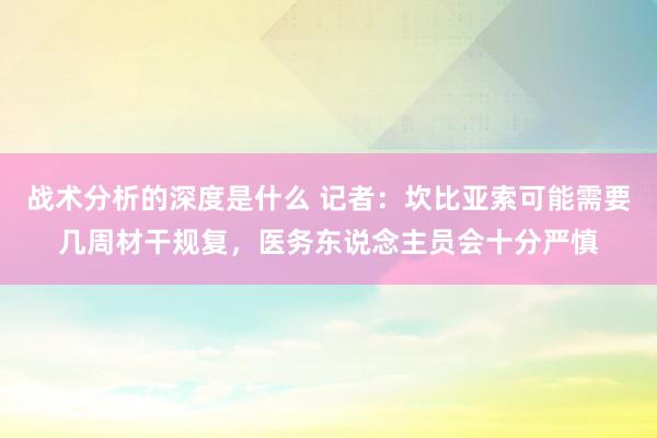 战术分析的深度是什么 记者：坎比亚索可能需要几周材干规复，医务东说念主员会十分严慎