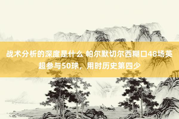 战术分析的深度是什么 帕尔默切尔西糊口48场英超参与50球，用时历史第四少