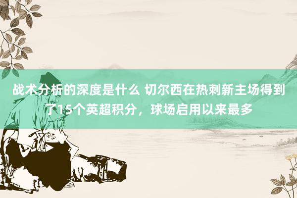 战术分析的深度是什么 切尔西在热刺新主场得到了15个英超积分，球场启用以来最多