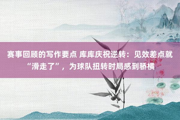 赛事回顾的写作要点 库库庆祝逆转：见效差点就“滑走了”，为球队扭转时局感到骄横