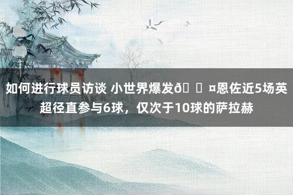 如何进行球员访谈 小世界爆发😤恩佐近5场英超径直参与6球，仅次于10球的萨拉赫