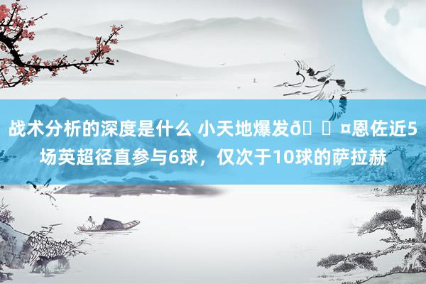 战术分析的深度是什么 小天地爆发😤恩佐近5场英超径直参与6球，仅次于10球的萨拉赫