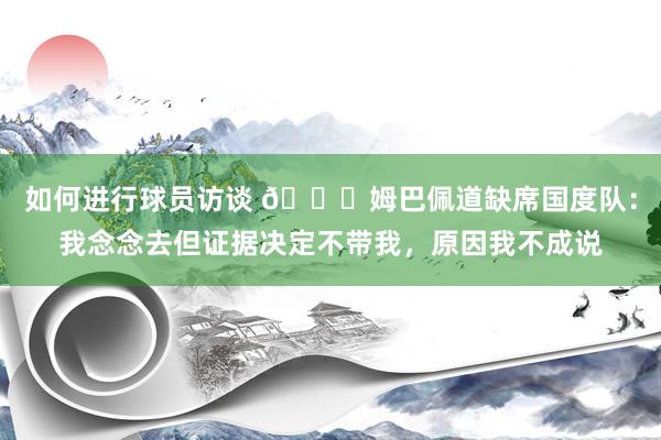 如何进行球员访谈 👀姆巴佩道缺席国度队：我念念去但证据决定不带我，原因我不成说