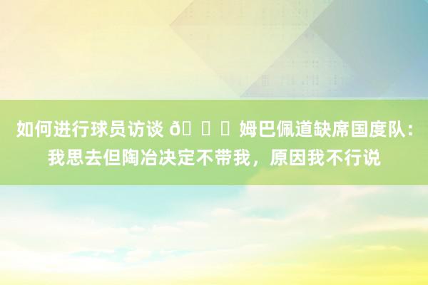 如何进行球员访谈 👀姆巴佩道缺席国度队：我思去但陶冶决定不带我，原因我不行说