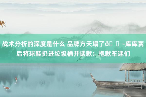 战术分析的深度是什么 品牌方天塌了😭库库赛后将球鞋扔进垃圾桶并谈歉：抱歉车迷们