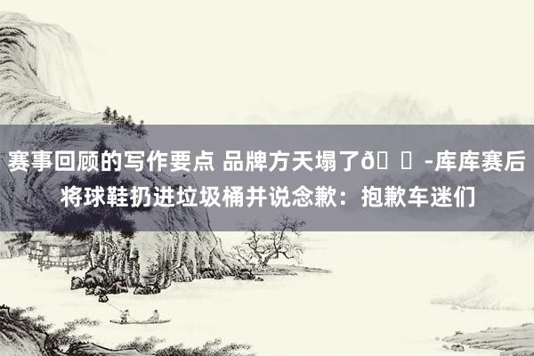 赛事回顾的写作要点 品牌方天塌了😭库库赛后将球鞋扔进垃圾桶并说念歉：抱歉车迷们