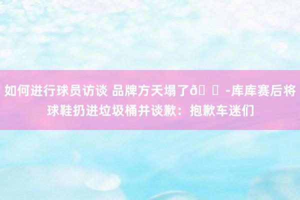 如何进行球员访谈 品牌方天塌了😭库库赛后将球鞋扔进垃圾桶并谈歉：抱歉车迷们