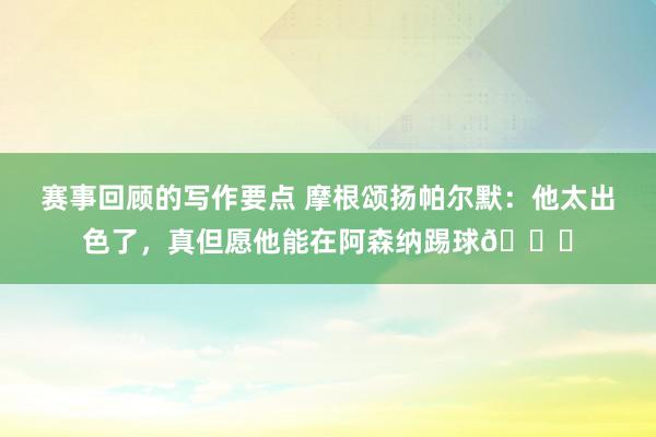 赛事回顾的写作要点 摩根颂扬帕尔默：他太出色了，真但愿他能在阿森纳踢球👍