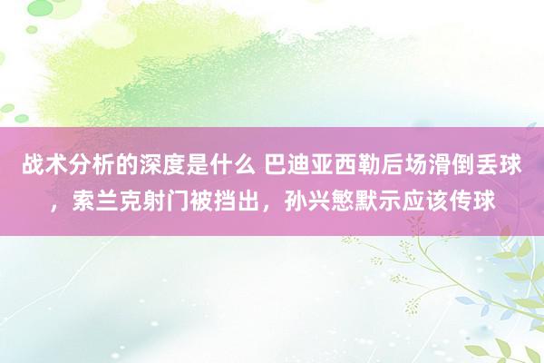 战术分析的深度是什么 巴迪亚西勒后场滑倒丢球，索兰克射门被挡出，孙兴慜默示应该传球