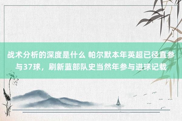 战术分析的深度是什么 帕尔默本年英超已径直参与37球，刷新蓝部队史当然年参与进球记载