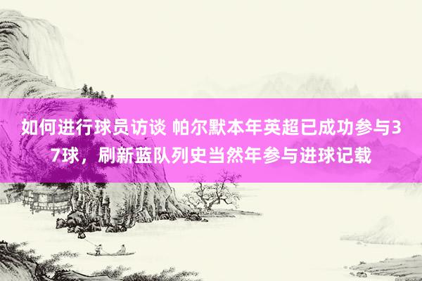 如何进行球员访谈 帕尔默本年英超已成功参与37球，刷新蓝队列史当然年参与进球记载