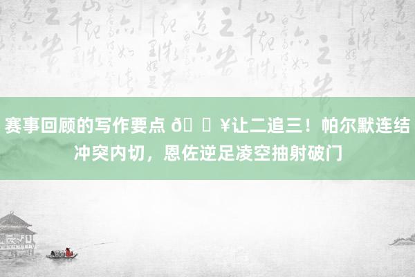 赛事回顾的写作要点 💥让二追三！帕尔默连结冲突内切，恩佐逆足凌空抽射破门