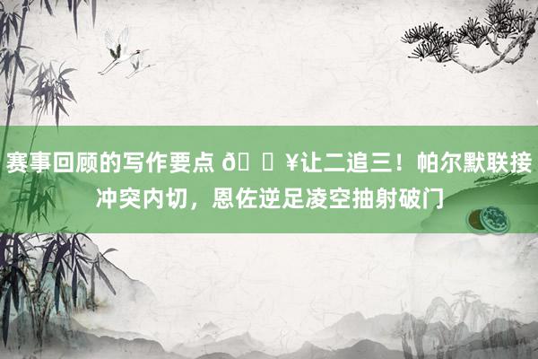 赛事回顾的写作要点 💥让二追三！帕尔默联接冲突内切，恩佐逆足凌空抽射破门