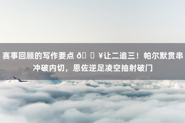 赛事回顾的写作要点 💥让二追三！帕尔默贯串冲破内切，恩佐逆足凌空抽射破门