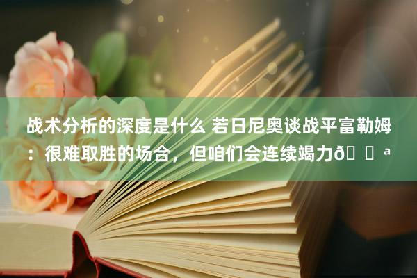 战术分析的深度是什么 若日尼奥谈战平富勒姆：很难取胜的场合，但咱们会连续竭力💪