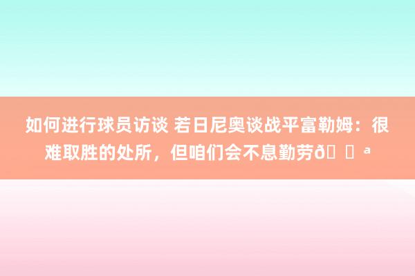 如何进行球员访谈 若日尼奥谈战平富勒姆：很难取胜的处所，但咱们会不息勤劳💪