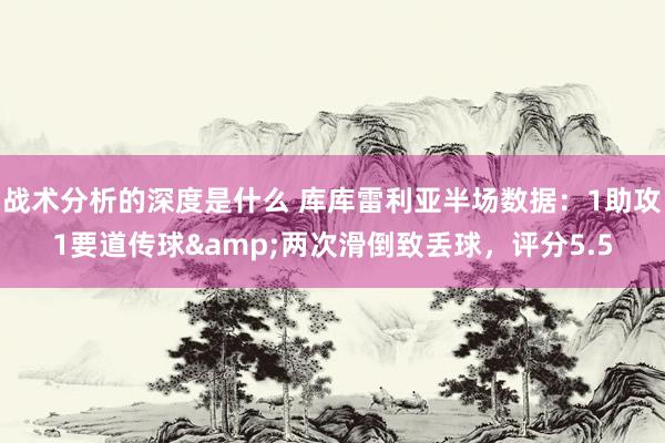 战术分析的深度是什么 库库雷利亚半场数据：1助攻1要道传球&两次滑倒致丢球，评分5.5