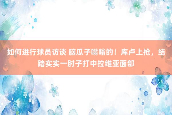 如何进行球员访谈 脑瓜子嗡嗡的！库卢上抢，结踏实实一肘子打中拉维亚面部