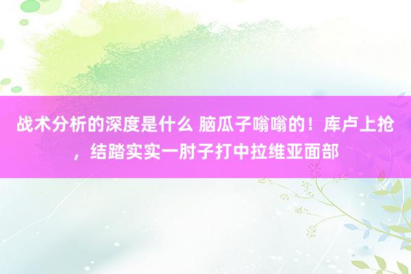 战术分析的深度是什么 脑瓜子嗡嗡的！库卢上抢，结踏实实一肘子打中拉维亚面部