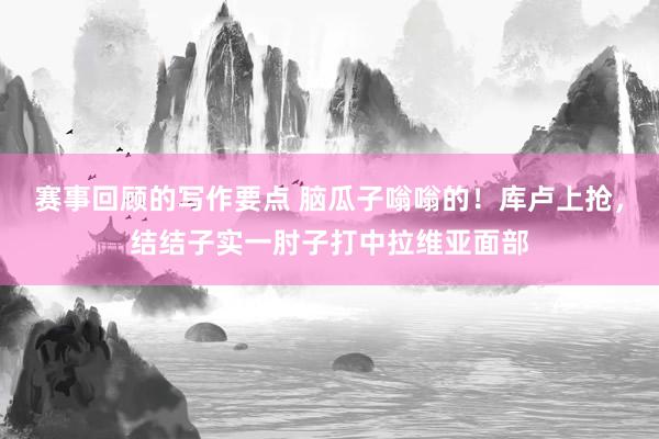 赛事回顾的写作要点 脑瓜子嗡嗡的！库卢上抢，结结子实一肘子打中拉维亚面部