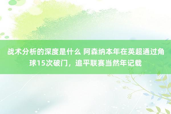 战术分析的深度是什么 阿森纳本年在英超通过角球15次破门，追平联赛当然年记载