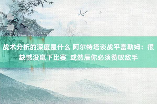 战术分析的深度是什么 阿尔特塔谈战平富勒姆：很缺憾没赢下比赛  或然辰你必须赞叹敌手