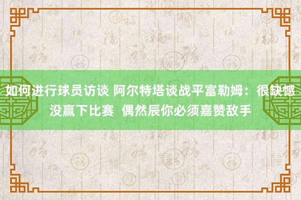 如何进行球员访谈 阿尔特塔谈战平富勒姆：很缺憾没赢下比赛  偶然辰你必须嘉赞敌手