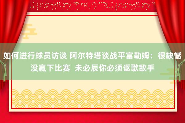 如何进行球员访谈 阿尔特塔谈战平富勒姆：很缺憾没赢下比赛  未必辰你必须讴歌敌手