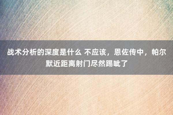 战术分析的深度是什么 不应该，恩佐传中，帕尔默近距离射门尽然踢呲了