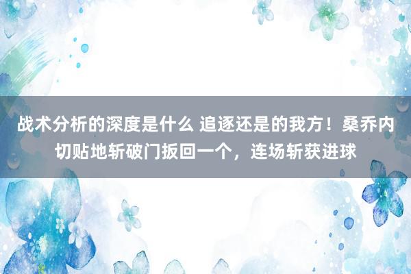 战术分析的深度是什么 追逐还是的我方！桑乔内切贴地斩破门扳回一个，连场斩获进球