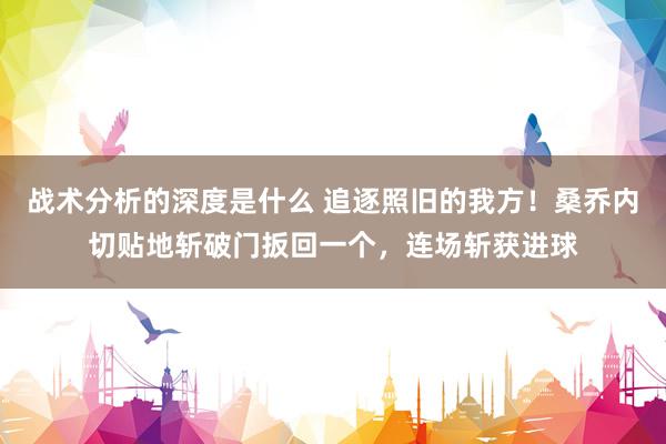 战术分析的深度是什么 追逐照旧的我方！桑乔内切贴地斩破门扳回一个，连场斩获进球