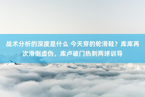 战术分析的深度是什么 今天穿的轮滑鞋？库库再次滑倒虚伪，库卢破门热刺两球训导