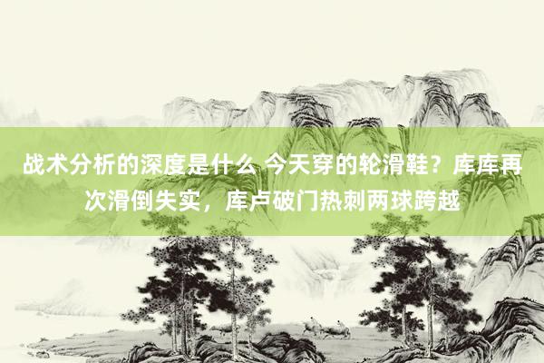 战术分析的深度是什么 今天穿的轮滑鞋？库库再次滑倒失实，库卢破门热刺两球跨越